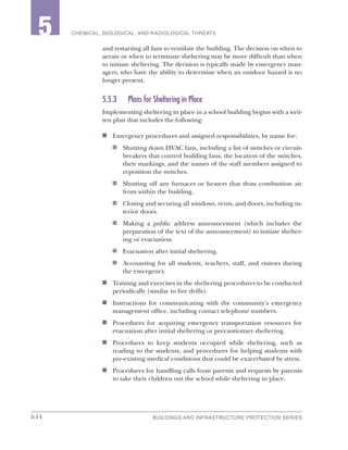 5-14 BUILDINGS AND INFRASTRUCTURE PROTECTION SERIES
2 CHEMICAL, BIOLOGICAL, AND RADIOLOGICAL THREATS5
and restarting all fans to ventilate the building. The decision on when to
aerate or when to terminate sheltering may be more difficult than when
to initiate sheltering. The decision is typically made by emergency man-
agers, who have the ability to determine when an outdoor hazard is no
longer present.
5.5.3	 Plans for Sheltering in Place
Implementing sheltering in place in a school building begins with a writ-
ten plan that includes the following:
n	 Emergency procedures and assigned responsibilities, by name for:
n	 Shutting down HVAC fans, including a list of switches or circuit-
breakers that control building fans, the location of the switches,
their markings, and the names of the staff members assigned to
reposition the switches.
n	 Shutting off any furnaces or heaters that draw combustion air
from within the building.
n	 Closing and securing all windows, vents, and doors, including in-
terior doors.
n	 Making a public address announcement (which includes the
preparation of the text of the announcement) to initiate shelter-
ing or evacuation.
n	 Evacuation after initial sheltering.
n	 Accounting for all students, teachers, staff, and visitors during
the emergency.
n	 Training and exercises in the sheltering procedures to be conducted
periodically (similar to fire drills).
n	 Instructions for communicating with the community’s emergency
management office, including contact telephone numbers.
n	 Procedures for acquiring emergency transportation resources for
evacuation after initial sheltering or precautionary sheltering.
n	 Procedures to keep students occupied while sheltering, such as
reading to the students, and procedures for helping students with
pre-existing medical conditions that could be exacerbated by stress.
n	 Procedures for handling calls from parents and requests by parents
to take their children out the school while sheltering in place.
 