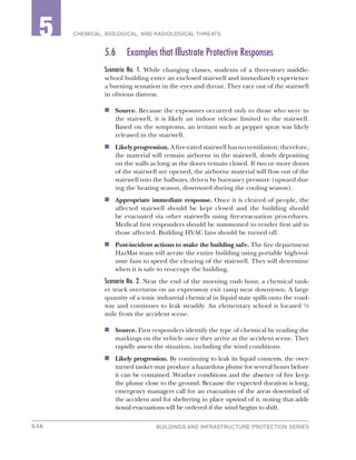 5-16 BUILDINGS AND INFRASTRUCTURE PROTECTION SERIES
2 CHEMICAL, BIOLOGICAL, AND RADIOLOGICAL THREATS5
5.6	 Examples that Illustrate Protective Responses
Scenario No. 1. While changing classes, students of a three-story middle-
school building enter an enclosed stairwell and immediately experience
a burning sensation in the eyes and throat. They race out of the stairwell
in obvious distress.
n	 Source. Because the exposures occurred only to those who were in
the stairwell, it is likely an indoor release limited to the stairwell.
Based on the symptoms, an irritant such as pepper spray was likely
released in the stairwell.
n	 Likely progression. A fire-rated stairwell has no ventilation; therefore,
the material will remain airborne in the stairwell, slowly depositing
on the walls as long as the doors remain closed. If two or more doors
of the stairwell are opened, the airborne material will flow out of the
stairwell into the hallways, driven by buoyancy pressure (upward dur-
ing the heating season, downward during the cooling season).
n	 Appropriate immediate response. Once it is cleared of people, the
affected stairwell should be kept closed and the building should
be evacuated via other stairwells using fire-evacuation procedures.
Medical first responders should be summoned to render first aid to
those affected. Building HVAC fans should be turned off.
n	 Post-incident actions to make the building safe. The fire department
HazMat team will aerate the entire building using portable high-vol-
ume fans to speed the clearing of the stairwell. They will determine
when it is safe to reoccupy the building.
Scenario No. 2. Near the end of the morning rush hour, a chemical tank-
er truck overturns on an expressway exit ramp near downtown. A large
quantity of a toxic industrial chemical in liquid state spills onto the road-
way and continues to leak steadily. An elementary school is located ½
mile from the accident scene.
n	 Source. First responders identify the type of chemical by reading the
markings on the vehicle once they arrive at the accident scene. They
rapidly assess the situation, including the wind conditions.
n	 Likely progression. By continuing to leak its liquid contents, the over-
turned tanker may produce a hazardous plume for several hours before
it can be contained. Weather conditions and the absence of fire keep
the plume close to the ground. Because the expected duration is long,
emergency managers call for an evacuation of the areas downwind of
the accident and for sheltering in place upwind of it, noting that addi-
tional evacuations will be ordered if the wind begins to shift.
 
