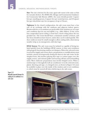 5-20 BUILDINGS AND INFRASTRUCTURE PROTECTION SERIES
2 CHEMICAL, BIOLOGICAL, AND RADIOLOGICAL THREATS5
Size: The size criterion for the toxic agent safe room is the same as that
for tornado shelters. Per FEMA 361, Design and Construction Guidance
for Community Safe Rooms (2008), the room should provide 5 square
feet per standing person, 6 square feet per seated person, and 10 square
feet per wheelchair user for occupancy of up to 2 hours.
Tightness: In the closed configuration, the safe room must have a low
rate of air exchange with the outdoors and adjacent indoor spaces.
Rooms with few or no windows are preferable if the windows are of a type
and condition that do not seal tightly (e.g., older sliders). If the room
has a suspended, lay-in ceiling, it must have a hard ceiling above the sus-
pended one. The room should have a minimum number of doors, and
the doors should not have louvers, unless they can be sealed quickly. The
door undercut must be small enough to allow sealing with a door-sweep
weather strip or, in emergencies, with duct tape.
HVAC System: The safe room must be isolated or capable of being iso-
lated quickly from the building’s HVAC system, or have unit ventilators
with properly functioning outdoor air dampers. When the selected room
is served by supply and return ducts, preparations or modifications must
include a means of temporarily closing the ducts to the safe room. In the
simplest form, this involves placing duct tape or contact paper over the
supply, return, and exhaust grilles and turning off fans and air-handling
units. More elaborate preparations may involve hinged covers. When a
window-type or through-the-wall air conditioner is in the selected room,
plastic sheeting and tape, or a hinged cover, as shown in Figure 5-3, must
be available to place over the inside of the window and/or air condition-
er, which must be turned off when sheltering in the safe room.
Figure 5-3:
Manually operated damper for
sealing an air conditioner in a
safe room
 