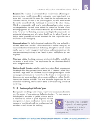 5-21PRIMER TO DESIGN SAFE SCHOOL PROJECTS IN CASE OF TERRORIST ATTACKS AND SCHOOL SHOOTINGS
2CHEMICAL, BIOLOGICAL, AND RADIOLOGICAL THREATS 5
Location: The location of unventilated safe rooms within a building de-
pends on three considerations. First, an interior room is preferable to a
room with exterior walls if it meets the criteria for size, tightness, and ac-
cessibility. Second, relative to the prevailing wind, the safe room should
be on the leeward side of a building if it also meets the other criteria.
Third, in communities with nearby toxic chemical processing, storage,
or transportation, the safe room should be located on the side of the
building opposite the toxic chemical facilities, if it meets the other cri-
teria. For a low-rise building, a room on the higher floors provides no
substantial advantage, and a location should not be selected based on
height above ground level when it increases the time required to reach
the shelter in an emergency.
Communications: For sheltering situations initiated by local authorities,
the safe room must contain a radio with which to receive emergency in-
structions for the termination of sheltering. A telephone or cell phone
can be used to receive emergency instructions and to communicate with
emergency management agencies. Electrical power and lighting are also
required.
Water and toilets: Drinking water and a toilet(s) should be available to
occupants of a safe room. This may involve the use of canned/bottled
water and portable toilets.
Carbon dioxide detector: A tightly sealed unventilated safe room cannot
be occupied for long periods without some risk of elevated carbon diox-
ide levels. High levels are less likely to occur in high-ceiling safe rooms
such as gymnasiums and in rooms where the density of occupants is low.
Consequently, an unventilated safe room should have a carbon dioxide
detector or monitor available. This is of particular importance for pre-
cautionary sheltering, which is more likely to result in long periods of
sheltering.
5.7.1.2	 Developing a Rapid Notification System
Emergencies involving a toxic release require oral instructions about the
specific actions of evacuation or sheltering in place. For this reason, a
building-wide intercom or public address system
is necessary to ensure a quick response to such
emergencies. A rapid notification system must be
capable of reaching all students, teachers, and staff
members in and around the building.
A building-wide intercom
or public address system
is necessary to ensure
a quick response to
emergencies.
 