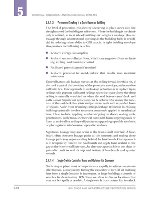 5-22 BUILDINGS AND INFRASTRUCTURE PROTECTION SERIES
2 CHEMICAL, BIOLOGICAL, AND RADIOLOGICAL THREATS5
5.7.1.3	 Permanent Sealing of a Safe Room or Building
The level of protection provided by sheltering in place varies with the
air-tightness of the building or safe room. When the building is mechani-
cally ventilated, as most school buildings are, a tighter envelope (less air
leakage through unintentional openings in the building shell) is benefi-
cial in reducing vulnerability to CBR attacks. A tight building envelope
also provides the following benefits:
n	 Reduced energy consumption
n	 Reduced uncontrolled airflows, which have negative effects on heat-
ing, cooling, and humidity control
n	 Facilitated pressurization if required
n	 Reduced potential for mold/mildew that results from moisture
infiltration
Generally, most air leakage occurs at the ceiling-to-wall interface or, if
the roof is part of the boundary of the protective envelope, at the roof-to-
wall interface. One approach to air-leakage reduction is to replace lay-in
ceilings with gypsum wallboard ceilings when the space above the drop
ceiling is naturally ventilated or when the seal between roof deck and
walls is poor. Significant tightening can be achieved by sealing the junc-
ture of the roof deck/bar joists and perimeter walls with expanded foam
or sealant. Aside from replacing ceilings, leakage reduction in existing
buildings generally involves measures commonly applied in weatheriza-
tion. These include applying weather-stripping to doors; sealing cable
penetrations, cable trays, or electrical boxes with foam; applying caulk or
foam at roof-wall or ceiling-wall junctures; upgrading operable windows;
or placing storm windows over operable windows.
Significant leakage may also occur at the floor-to-wall interface. A base-
board often obscures leakage paths at this juncture, and sealing these
leakage paths may require sealing behind the baseboards. One approach
is to temporarily remove the baseboards and apply foam sealant in the
gap at the floor-to-wall juncture. An alternate approach is to use clear or
paintable caulk to seal the top and bottom of baseboards and quarter
rounds.
5.7.1.4	 Single-Switch Control of Fans and Outdoor-Air Dampers
Sheltering in place must be implemented rapidly to achieve maximum
effectiveness. Consequently, having the capability to turn off all building
fans from a single location is important. In large buildings, controls or
switches for deactivating HVAC fans are often in diverse locations that
may not be rapidly accessible. A single-switch that controls fan interlock
 