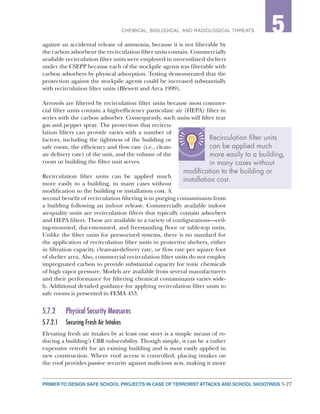 5-27PRIMER TO DESIGN SAFE SCHOOL PROJECTS IN CASE OF TERRORIST ATTACKS AND SCHOOL SHOOTINGS
2CHEMICAL, BIOLOGICAL, AND RADIOLOGICAL THREATS 5
against an accidental release of ammonia, because it is not filterable by
the carbon adsorbent the recirculation filter units contain. Commercially
available recirculation filter units were employed in unventilated shelters
under the CSEPP because each of the stockpile agents was filterable with
carbon adsorbers by physical adsorption. Testing demonstrated that the
protection against the stockpile agents could be increased substantially
with recirculation filter units (Blewett and Arca 1999).
Aerosols are filtered by recirculation filter units because most commer-
cial filter units contain a high-efficiency particulate air (HEPA) filter in
series with the carbon adsorber. Consequently, such units will filter tear
gas and pepper spray. The protection that recircu-
lation filters can provide varies with a number of
factors, including the tightness of the building or
safe room, the efficiency and flow rate (i.e., clean-
air delivery rate) of the unit, and the volume of the
room or building the filter unit serves.
Recirculation filter units can be applied much
more easily to a building, in many cases without
modification to the building or installation cost. A
second benefit of recirculation filtering is in purging contaminants from
a building following an indoor release. Commercially available indoor
air-quality units are recirculation filters that typically contain adsorbers
and HEPA filters. These are available in a variety of configurations—ceil-
ing-mounted, duct-mounted, and freestanding floor or table-top units.
Unlike the filter units for pressurized systems, there is no standard for
the application of recirculation filter units in protective shelters, either
in filtration capacity, clean-air-delivery rate, or flow rate per square foot
of shelter area. Also, commercial recirculation filter units do not employ
impregnated carbon to provide substantial capacity for toxic chemicals
of high vapor pressure. Models are available from several manufacturers
and their performance for filtering chemical contaminants varies wide-
ly. Additional detailed guidance for applying recirculation filter units to
safe rooms is presented in FEMA 453.
5.7.2	 Physical Security Measures
5.7.2.1	 Securing Fresh Air Intakes
Elevating fresh air intakes by at least one story is a simple means of re-
ducing a building’s CBR vulnerability. Though simple, it can be a rather
expensive retrofit for an existing building and is most easily applied in
new construction. Where roof access is controlled, placing intakes on
the roof provides passive security against malicious acts, making it more
Recirculation filter units
can be applied much
more easily to a building,
in many cases without
modification to the building or
installation cost.
 
