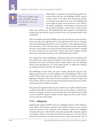 5-28 BUILDINGS AND INFRASTRUCTURE PROTECTION SERIES
2 CHEMICAL, BIOLOGICAL, AND RADIOLOGICAL THREATS5
difficult for a container of hazardous material to be
inserted directly into the building’s HVAC system.
It also makes it less likely that hazardous materi-
al released at ground level near the building will
reach high enough concentrations at the intakes.
In stable conditions, contaminants released near
the ground will likely remain close to the ground
unless the airflow over the building lifts them upward. Contaminants
heavier than air will also tend to remain close to the ground under calm
conditions.
The most widely used type of HVAC system in schools is the unit ventilator,
which provides through-the-wall or through-the-roof fresh air, heating,
and air-conditioning directly to each classroom. A through-the-wall sys-
tem installed at floor level presents a higher-than-normal vulnerability
because many intakes are at ground level and cannot be easily or rapidly
secured, monitored, or deactivated. These often have damper systems
that, if not maintained well, are not sealed fully when closed.
For single-story school buildings, ceiling-mounted unit ventilators with
the outdoor air intake ducted vertically to the roof are less vulnerable to
malicious acts and to drawing vehicle exhaust fumes into the building.
These units typically have an “unoccupied mode” in which the outdoor
air damper is closed and the fan remains off.
For buildings of more than one story, intakes should be placed at the
highest practical level on the building. For tall buildings, GSA recom-
mends 50 feet above ground (4th floor or higher). GSA-recommended
separation distances from other fresh air intakes or exhausts range from
10 to 25 feet. This is to prevent short-circuiting (exhaust from one intake
entering another) between systems.
For protection against malicious acts, intakes or air wells in which intakes
are placed should be covered with screens so that objects, a smoke gre-
nade for example, cannot be tossed inside from the ground level. Such
screens should be sloped to allow thrown objects to roll or slide off the
screen, away from the intake.
5.7.2.2	 Isolating Zones
Isolating the separate HVAC zones in a building reduces vulnerability to
both indoor and outdoor releases. If an indoor release occurs, it mini-
mizes the spread of the airborne toxic substance within the building,
reducing the space and number of people potentially exposed. Against
an outdoor release, it increases the internal resistance to air movement
induced by pressures of wind and buoyancy, thus reducing the rate of
The most widely used
type of HVAC system
in schools is the unit
ventilator.
 