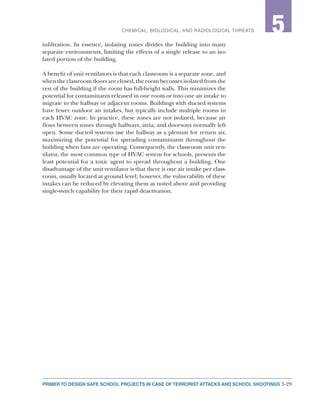 5-29PRIMER TO DESIGN SAFE SCHOOL PROJECTS IN CASE OF TERRORIST ATTACKS AND SCHOOL SHOOTINGS
2CHEMICAL, BIOLOGICAL, AND RADIOLOGICAL THREATS 5
infiltration. In essence, isolating zones divides the building into many
separate environments, limiting the effects of a single release to an iso-
lated portion of the building.
A benefit of unit ventilators is that each classroom is a separate zone, and
when the classroom doors are closed, the room becomes isolated from the
rest of the building if the room has full-height walls. This minimizes the
potential for contaminants released in one room or into one air intake to
migrate to the hallway or adjacent rooms. Buildings with ducted systems
have fewer outdoor air intakes, but typically include multiple rooms in
each HVAC zone. In practice, these zones are not isolated, because air
flows between zones through hallways, atria, and doorways normally left
open. Some ducted systems use the hallway as a plenum for return air,
maximizing the potential for spreading contaminants throughout the
building when fans are operating. Consequently, the classroom unit ven-
tilator, the most common type of HVAC system for schools, presents the
least potential for a toxic agent to spread throughout a building. One
disadvantage of the unit ventilator is that there is one air intake per class-
room, usually located at ground level; however, the vulnerability of these
intakes can be reduced by elevating them as noted above and providing
single-switch capability for their rapid deactivation.
 