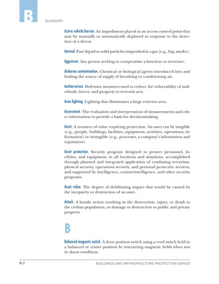 B-2 BUILDINGS AND INFRASTRUCTURE PROTECTION SERIES
GLOSSARYB
Active vehicle barrier. An impediment placed at an access control point that
may be manually or automatically deployed in response to the detec-
tion of a threat.
Aerosol. Fine liquid or solid particles suspended in a gas (e.g., fog, smoke).
Aggressor. Any person seeking to compromise a function or structure.
Airborne contamination. Chemical or biological agents introduced into and
fouling the source of supply of breathing or conditioning air.
Antiterrorism. Defensive measures used to reduce the vulnerability of indi-
viduals, forces, and property to terrorist acts.
Area lighting. Lighting that illuminates a large exterior area.
Assessment. The evaluation and interpretation of measurements and oth-
er information to provide a basis for decisionmaking.
Asset. A resource of value requiring protection. An asset can be tangible
(e.g., people, buildings, facilities, equipment, activities, operations, in-
formation) or intangible (e.g., processes, a company’s information and
reputation).
Asset protection. Security program designed to protect personnel, fa-
cilities, and equipment, in all locations and situations, accomplished
through planned and integrated application of combating terrorism,
physical security, operations security, and personal protective services,
and supported by intelligence, counterintelligence, and other security
programs.
Asset value. The degree of debilitating impact that would be caused by
the incapacity or destruction of an asset.
Attack. A hostile action resulting in the destruction, injury, or death to
the civilian population, or damage or destruction to public and private
property.
B
Balanced magnetic switch. A door position switch using a reed switch held in
a balanced or center position by interacting magnetic fields when not
in alarm condition.
 