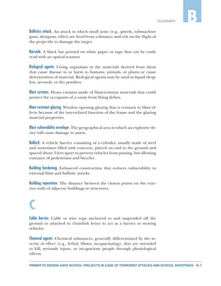 B-3PRIMER TO DESIGN SAFE SCHOOL PROJECTS IN CASE OF TERRORIST ATTACKS AND SCHOOL SHOOTINGS
GLOSSARY B
Ballistics attack. An attack in which small arms (e.g., pistols, submachine
guns, shotguns, rifles) are fired from a distance and rely on the flight of
the projectile to damage the target.
Barcode. A black bar printed on white paper or tape that can be easily
read with an optical scanner.
Biological agents. Living organisms or the materials derived from them
that cause disease in or harm to humans, animals, or plants or cause
deterioration of material. Biological agents may be used as liquid drop-
lets, aerosols, or dry powders.
Blast curtains. Heavy curtains made of blast-resistant materials that could
protect the occupants of a room from flying debris.
Blast-resistant glazing. Window opening glazing that is resistant to blast ef-
fects because of the interrelated function of the frame and the glazing
material properties.
Blast vulnerability envelope. The geographical area in which an explosive de-
vice will cause damage to assets.
Bollard. A vehicle barrier consisting of a cylinder, usually made of steel
and sometimes filled with concrete, placed on end in the ground and
spaced about 3 feet apart to prevent vehicles from passing, but allowing
entrance of pedestrians and bicycles.
Building hardening. Enhanced construction that reduces vulnerability to
external blast and ballistic attacks.
Building separation. The distance between the closest points on the exte-
rior walls of adjacent buildings or structures.
C
Cable barrier. Cable or wire rope anchored to and suspended off the
ground or attached to chainlink fence to act as a barrier to moving
vehicles.
Chemical agents. Chemical substances, generally differentiated by the se-
verity of effect (e.g., lethal, blister, incapacitating), that are intended
to kill, seriously injure, or incapacitate people through physiological
effects.
 