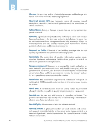 B-4 BUILDINGS AND INFRASTRUCTURE PROTECTION SERIES
GLOSSARYB
Clear zone. An area that is clear of visual obstructions and landscape ma-
terials that could conceal a threat or perpetrator.
Closed-circuit television (CCTV). An electronic system of cameras, control
equipment, recorders, and related apparatus used for surveillance or
alarm assessment.
Collateral damage. Injury or damage to assets that are not the primary tar-
get of an attack.
Community. A political entity that has the authority to adopt and enforce
laws and ordinances for the area under its jurisdiction. In most cas-
es, the community is an incorporated town, city, township, village, or
unincorporated area of a county; however, each State defines its own
political subdivisions and forms of government.
Components and cladding. Elements of the building envelope that do not
qualify as part of the main wind-force resisting system.
Confidentiality. The protection of sensitive information against unau-
thorized disclosure and sensitive facilities from physical, technical, or
electronic penetration or exploitation.
Consequence management. Measures to protect public health and safety, re-
store essential government services, and provide emergency relief to
governments, businesses, and individuals affected by the consequences
of terrorism. State and local governments exercise the primary author-
ity to respond to the consequences of terrorism.
Contamination. The undesirable deposition of a chemical, biological, or
radiological (CBR) material on the surface of structures, areas, objects,
or people.
Control center. A centrally located room or facility staffed by personnel
charged with the oversight of specific situations and/or equipment.
Controlled area. An area into which access is controlled or limited. The
portion of a restricted area usually near or surrounding a limited or ex-
clusion area. Same asexclusion zone.
Controlled lighting. Illumination of specific areas or sections.
Controlled perimeter. A physical boundary at which vehicle and person-
nel access is controlled at the perimeter of a site. Access control at a
controlled perimeter should demonstrate the capability to search indi-
viduals and vehicles.
 