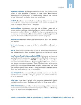 B-5PRIMER TO DESIGN SAFE SCHOOL PROJECTS IN CASE OF TERRORIST ATTACKS AND SCHOOL SHOOTINGS
GLOSSARY B
Conventional construction. Building construction that is not specifically de-
signed to resist weapons, explosives, or CBR effects. Conventional
construction is designed only to resist common loadings and environ-
mental effects such as wind, seismic, and snow loads.
Coordinate. To advance systematically an exchange of information among
principals who have or may have a need to know certain information in
order to carry out their roles in a response.
Counterintelligence. Information gathered and activities conducted to
protect against espionage, other intelligence activities, sabotage, or as-
sassinations conducted for or on behalf of foreign powers, organizations,
or persons, or international terrorist activities, excluding personnel,
physical, document, and communications security programs.
Counterterrorism. Offensive measures taken to prevent, deter, and respond
to terrorism.
Covert entry. Attempts to enter a facility by using false credentials or
stealth.
Crash bar. A mechanical egress device located on the interior side of a door
that unlocks the door when pressure is applied in the direction of egress.
Crime Prevention Through Environmental Design (CPTED). A crime prevention strat-
egy based on evidence that the design and form of the built environment
can influence human behavior. CPTED usually involves the use of three
principles: natural surveillance (by placing physical features, activities,
and people to maximize visibility); natural access control (through the
judicial placement of entrances, exits, fencing, landscaping, and light-
ing); and territorial reinforcement (using buildings, fences, pavement,
signs, and landscaping to express ownership).
Crisis management. The measures taken to identify, acquire, and plan the
use of resources needed to anticipate, prevent, and/or resolve a threat
or act of terrorism.
Critical assets. Those assets essential to the minimum operations of the or-
ganization, and to ensure the health and safety of the general public.
Critical infrastructure. Primary infrastructure systems (e.g., utilities, telecom-
munications, transportation) whose incapacity would have a debilitating
impact on the school’s ability to function.
 