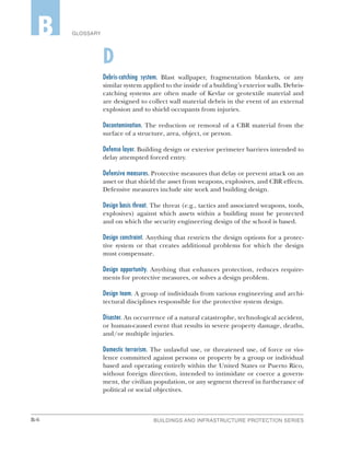 B-6 BUILDINGS AND INFRASTRUCTURE PROTECTION SERIES
GLOSSARYB
D
Debris-catching system. Blast wallpaper, fragmentation blankets, or any
similar system applied to the inside of a building’s exterior walls. Debris-
catching systems are often made of Kevlar or geotextile material and
are designed to collect wall material debris in the event of an external
explosion and to shield occupants from injuries.
Decontamination. The reduction or removal of a CBR material from the
surface of a structure, area, object, or person.
Defense layer. Building design or exterior perimeter barriers intended to
delay attempted forced entry.
Defensive measures. Protective measures that delay or prevent attack on an
asset or that shield the asset from weapons, explosives, and CBR effects.
Defensive measures include site work and building design.
Design basis threat. The threat (e.g., tactics and associated weapons, tools,
explosives) against which assets within a building must be protected
and on which the security engineering design of the school is based.
Design constraint. Anything that restricts the design options for a protec-
tive system or that creates additional problems for which the design
must compensate.
Design opportunity. Anything that enhances protection, reduces require-
ments for protective measures, or solves a design problem.
Design team. A group of individuals from various engineering and archi-
tectural disciplines responsible for the protective system design.
Disaster. An occurrence of a natural catastrophe, technological accident,
or human-caused event that results in severe property damage, deaths,
and/or multiple injuries.
Domestic terrorism. The unlawful use, or threatened use, of force or vio-
lence committed against persons or property by a group or individual
based and operating entirely within the United States or Puerto Rico,
without foreign direction, intended to intimidate or coerce a govern-
ment, the civilian population, or any segment thereof in furtherance of
political or social objectives.
 