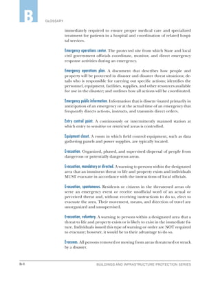 B-8 BUILDINGS AND INFRASTRUCTURE PROTECTION SERIES
GLOSSARYB
immediately required to ensure proper medical care and specialized
treatment for patients in a hospital and coordination of related hospi-
tal services.
Emergency operations center. The protected site from which State and local
civil government officials coordinate, monitor, and direct emergency
response activities during an emergency.
Emergency operations plan. A document that describes how people and
property will be protected in disaster and disaster threat situations; de-
tails who is responsible for carrying out specific actions; identifies the
personnel, equipment, facilities, supplies, and other resources available
for use in the disaster; and outlines how all actions will be coordinated.
Emergency public information. Information that is dissem¬inated primarily in
anticipation of an emergency or at the actual time of an emergency that
frequently directs actions, instructs, and transmits direct orders.
Entry control point. A continuously or intermittently manned station at
which entry to sensitive or restricted areas is controlled.
Equipment closet. A room in which field control equipment, such as data
gathering panels and power supplies, are typically located.
Evacuation. Organized, phased, and supervised dispersal of people from
dangerous or potentially dangerous areas.
Evacuation, mandatory or directed. A warning to persons within the designated
area that an imminent threat to life and property exists and individuals
MUST evacuate in accordance with the instructions of local officials.
Evacuation, spontaneous. Residents or citizens in the threatened areas ob-
serve an emergency event or receive unofficial word of an actual or
perceived threat and, without receiving instructions to do so, elect to
evacuate the area. Their movement, means, and direction of travel are
unorganized and unsupervised.
Evacuation, voluntary. A warning to persons within a designated area that a
threat to life and property exists or is likely to exist in the immediate fu-
ture. Individuals issued this type of warning or order are NOT required
to evacuate; however, it would be to their advantage to do so.
Evacuees. All persons removed or moving from areas threatened or struck
by a disaster.
 