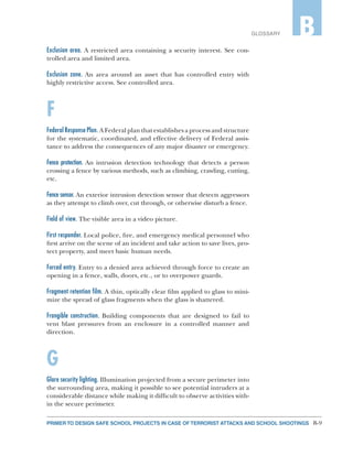 B-9PRIMER TO DESIGN SAFE SCHOOL PROJECTS IN CASE OF TERRORIST ATTACKS AND SCHOOL SHOOTINGS
GLOSSARY B
Exclusion area. A restricted area containing a security interest. See con-
trolled area and limited area.
Exclusion zone. An area around an asset that has controlled entry with
highly restrictive access. See controlled area.
F
Federal Response Plan. A Federal plan that establishes a process and structure
for the systematic, coordinated, and effective delivery of Federal assis-
tance to address the consequences of any major disaster or emergency.
Fence protection. An intrusion detection technology that detects a person
crossing a fence by various methods, such as climbing, crawling, cutting,
etc.
Fence sensor. An exterior intrusion detection sensor that detects aggressors
as they attempt to climb over, cut through, or otherwise disturb a fence.
Field of view. The visible area in a video picture.
First responder. Local police, fire, and emergency medical personnel who
first arrive on the scene of an incident and take action to save lives, pro-
tect property, and meet basic human needs.
Forced entry. Entry to a denied area achieved through force to create an
opening in a fence, walls, doors, etc., or to overpower guards.
Fragment retention film. A thin, optically clear film applied to glass to mini-
mize the spread of glass fragments when the glass is shattered.
Frangible construction. Building components that are designed to fail to
vent blast pressures from an enclosure in a controlled manner and
direction.
G
Glare security lighting. Illumination projected from a secure perimeter into
the surrounding area, making it possible to see potential intruders at a
considerable distance while making it difficult to observe activities with-
in the secure perimeter.
 