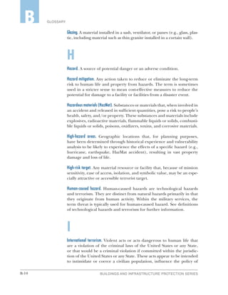 B-10 BUILDINGS AND INFRASTRUCTURE PROTECTION SERIES
GLOSSARYB
Glazing. A material installed in a sash, ventilator, or panes (e.g., glass, plas-
tic, including material such as thin granite installed in a curtain wall).
H
Hazard. A source of potential danger or an adverse condition.
Hazard mitigation. Any action taken to reduce or eliminate the long-term
risk to human life and property from hazards. The term is sometimes
used in a stricter sense to mean cost-effective measures to reduce the
potential for damage to a facility or facilities from a disaster event.
Hazardous materials (HazMat). Substances or materials that, when involved in
an accident and released in sufficient quantities, pose a risk to people’s
health, safety, and/or property. These substances and materials include
explosives, radioactive materials, flammable liquids or solids, combusti-
ble liquids or solids, poisons, oxidizers, toxins, and corrosive materials.
High-hazard areas. Geographic locations that, for planning purposes,
have been determined through historical experience and vulnerability
analysis to be likely to experience the effects of a specific hazard (e.g.,
hurricane, earthquake, HazMat accident), resulting in vast property
damage and loss of life.
High-risk target. Any material resource or facility that, because of mission
sensitivity, ease of access, isolation, and symbolic value, may be an espe-
cially attractive or accessible terrorist target.
Human-caused hazard. Human-caused hazards are technological hazards
and terrorism. They are distinct from natural hazards primarily in that
they originate from human activity. Within the military services, the
term threat is typically used for human-caused hazard. See definitions
of technological hazards and terrorism for further information.
I
International terrorism. Violent acts or acts dangerous to human life that
are a violation of the criminal laws of the United States or any State,
or that would be a criminal violation if committed within the jurisdic-
tion of the United States or any State. These acts appear to be intended
to intimidate or coerce a civilian population, influence the policy of
 