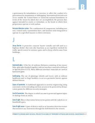 B-11PRIMER TO DESIGN SAFE SCHOOL PROJECTS IN CASE OF TERRORIST ATTACKS AND SCHOOL SHOOTINGS
GLOSSARY B
a government by intimidation or coercion, or affect the conduct of a
government by assassination or kidnapping. International terrorist acts
occur outside the United States or transcend national boundaries in
terms of the means by which they are accomplished, the persons they
appear intended to coerce or intimidate, or the locale in which their
perpetrators operate or seek asylum.
Intrusion detection system. The combination of components, including sen-
sors, control units, transmission lines, and monitor units integrated to
operate in a specified manner to detect intrusion.
J
Jersey barrier. A protective concrete barrier initially and still used as a
highway divider that now also functions as an expedient method for
traffic speed control at entrance gates and to keep vehicles away from
buildings.
L
Laminated glass. A flat lite of uniform thickness consisting of two mono-
lithic glass plies bonded together with an interlayer material as defined
in Specification C1172. Many different interlayer materials are used in
laminated glass.
Landscaping. The use of plantings (shrubs and trees), with or without
landforms and/or large boulders, to act as a perimeter barrier against
defined threats.
Layers of protection. A traditional approach in security engineering using
concentric circles extending out from an area to be protected as demar-
cation points for different security strategies.
Level of protection. The degree to which an asset is protected against injury
or damage from an attack.
Line of sight. Direct observation between two points with the naked eye or
hand-held optics.
Line-of-sight sensor. A pair of devices used as an intrusion detection sensor
that monitors any movement through the field between the sensors.
 