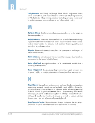 B-12 BUILDINGS AND INFRASTRUCTURE PROTECTION SERIES
GLOSSARYB
Local government. Any county, city, village, town, district, or political subdi-
vision of any State, and Indian tribe or authorized tribal organization,
or Alaska Native village or organization, including any rural community
or unincorporated town or village or any other public entity.
M
Mail-bomb delivery. Bombs or incendiary devices delivered to the target in
letters or packages.
Minimum measures. Protective measures that can be applied to all buildings
regardless of the identified threat. These measures offer defense or de-
tection opportunities for minimal cost, facilitate future upgrades, and
may deter acts of aggression.
Mitigation. Those actions taken to reduce the exposure to and impact of
an attack or disaster.
Motion detector. An intrusion detection sensor that changes state based on
movement in the sensor’s field of view.
Moving vehicle bomb. An explosive-laden car or truck driven into or near a
building and detonated.
Mutual aid agreement. A pre-arranged agreement developed between two
or more entities to render assistance to the parties of the agreement.
N
Natural hazard. Naturally-occurring events such as floods, earthquakes,
tornadoes, tsunami, coastal storms, landslides, and wildfires that strike
populated areas. A natural event is a hazard when it has the potential
to harm people or property (FEMA 386-2, Understanding Your Risks:
Identifying Hazards and Estimating Losses [2001]). The risks of natu-
ral hazards may be increased or decreased as a result of human activity;
however, they are not inherently human-induced.
Natural protective barriers. Mountains and deserts, cliffs and ditches, water
obstacles, or other terrain features that are difficult to traverse.
 