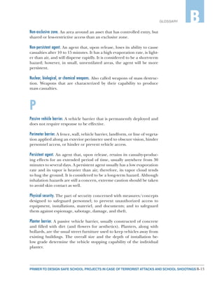 B-13PRIMER TO DESIGN SAFE SCHOOL PROJECTS IN CASE OF TERRORIST ATTACKS AND SCHOOL SHOOTINGS
GLOSSARY B
Non-exclusive zone. An area around an asset that has controlled entry, but
shared or less-restrictive access than an exclusive zone.
Non-persistent agent. An agent that, upon release, loses its ability to cause
casualties after 10 to 15 minutes. It has a high evaporation rate, is light-
er than air, and will disperse rapidly. It is considered to be a short-term
hazard; however, in small, unventilated areas, the agent will be more
persistent.
Nuclear, biological, or chemical weapons. Also called weapons of mass destruc-
tion. Weapons that are characterized by their capability to produce
mass casualties.
P
Passive vehicle barrier. A vehicle barrier that is permanently deployed and
does not require response to be effective.
Perimeter barrier. A fence, wall, vehicle barrier, landform, or line of vegeta-
tion applied along an exterior perimeter used to obscure vision, hinder
personnel access, or hinder or prevent vehicle access.
Persistent agent. An agent that, upon release, retains its casualty-produc-
ing effects for an extended period of time, usually anywhere from 30
minutes to several days. A persistent agent usually has a low evaporation
rate and its vapor is heavier than air; therefore, its vapor cloud tends
to hug the ground. It is considered to be a long-term hazard. Although
inhalation hazards are still a concern, extreme caution should be taken
to avoid skin contact as well.
Physical security. The part of security concerned with measures/concepts
designed to safeguard personnel; to prevent unauthorized access to
equipment, installations, materiel, and documents; and to safeguard
them against espionage, sabotage, damage, and theft.
Planter barrier. A passive vehicle barrier, usually constructed of concrete
and filled with dirt (and flowers for aesthetics). Planters, along with
bollards, are the usual street furniture used to keep vehicles away from
existing buildings. The overall size and the depth of installation be-
low grade determine the vehicle stopping capability of the individual
planter.
 