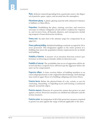 B-14 BUILDINGS AND INFRASTRUCTURE PROTECTION SERIES
GLOSSARYB
Plume. Airborne material spreading from a particular source; the disper-
sal of particles, gases, vapors, and aerosols into the atmosphere.
Polycarbonate glazing. A plastic glazing material with enhanced resistance
to ballistics or blast effects.
Preparedness. Establishing the plans, training, exercises, and resources
necessary to enhance mitigation of and achieve readiness for response
to, and recovery from, all hazards, disasters, and emergencies, includ-
ing weapons of mass destruction incidents.
Primary asset. An asset that is the ultimate target for compromise by an
aggressor.
Primary gathering building. Inhabited buildings routinely occupied by 50 or
more personnel. This designation applies to the entire portion of a
building that meets the population density requirements for an inhab-
ited building.
Probability of detection. A measure of an intrusion detection sensor’s per-
formance in detecting an intruder within its detection zone.
Probability of intercept. The probability that an act of aggression will be de-
tected and that a response force will intercept the aggressor before the
asset can be compromised.
Progressive collapse. A chain reaction failure of building members to an
extent disproportionate to the original localized damage. Such damage
may result in upper floors of a building collapsing onto lower floors.
Protective barrier. Define the physical limits of a site, activity, or area by
restricting, channeling, or impeding access and forming a continuous
obstacle around the object.
Protective measures. Elements of a protective system that protect an asset
against a threat. Protective measures are divided into defensive and de-
tection measures.
Protective system. An integration of all of the protective measures required
to protect an asset against the range of threats applicable to the asset.
 