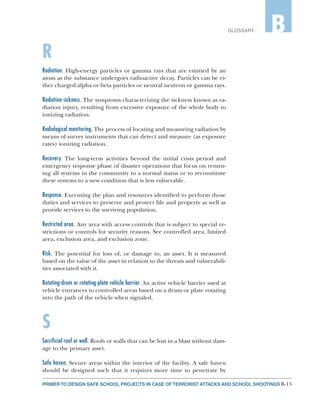 B-15PRIMER TO DESIGN SAFE SCHOOL PROJECTS IN CASE OF TERRORIST ATTACKS AND SCHOOL SHOOTINGS
GLOSSARY B
R
Radiation. High-energy particles or gamma rays that are emitted by an
atom as the substance undergoes radioactive decay. Particles can be ei-
ther charged alpha or beta particles or neutral neutron or gamma rays.
Radiation sickness. The symptoms characterizing the sickness known as ra-
diation injury, resulting from excessive exposure of the whole body to
ionizing radiation.
Radiological monitoring. The process of locating and measuring radiation by
means of survey instruments that can detect and measure (as exposure
rates) ionizing radiation.
Recovery. The long-term activities beyond the initial crisis period and
emergency response phase of disaster operations that focus on return-
ing all systems in the community to a normal status or to reconstitute
these systems to a new condition that is less vulnerable.
Response. Executing the plan and resources identified to perform those
duties and services to preserve and protect life and property as well as
provide services to the surviving population.
Restricted area. Any area with access controls that is subject to special re-
strictions or controls for security reasons. See controlled area, limited
area, exclusion area, and exclusion zone.
Risk. The potential for loss of, or damage to, an asset. It is measured
based on the value of the asset in relation to the threats and vulnerabili-
ties associated with it.
Rotating-drum or rotating-plate vehicle barrier. An active vehicle barrier used at
vehicle entrances to controlled areas based on a drum or plate rotating
into the path of the vehicle when signaled.
S
Sacrificial roof or wall. Roofs or walls that can be lost in a blast without dam-
age to the primary asset.
Safe haven. Secure areas within the interior of the facility. A safe haven
should be designed such that it requires more time to penetrate by
 