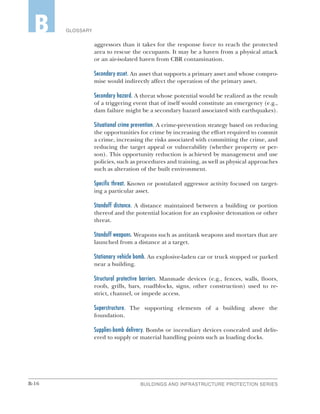 B-16 BUILDINGS AND INFRASTRUCTURE PROTECTION SERIES
GLOSSARYB
aggressors than it takes for the response force to reach the protected
area to rescue the occupants. It may be a haven from a physical attack
or an air-isolated haven from CBR contamination.
Secondary asset. An asset that supports a primary asset and whose compro-
mise would indirectly affect the operation of the primary asset.
Secondary hazard. A threat whose potential would be realized as the result
of a triggering event that of itself would constitute an emergency (e.g.,
dam failure might be a secondary hazard associated with earthquakes).
Situational crime prevention. A crime-prevention strategy based on reducing
the opportunities for crime by increasing the effort required to commit
a crime, increasing the risks associated with committing the crime, and
reducing the target appeal or vulnerability (whether property or per-
son). This opportunity reduction is achieved by management and use
policies, such as procedures and training, as well as physical approaches
such as alteration of the built environment.
Specific threat. Known or postulated aggressor activity focused on target-
ing a particular asset.
Standoff distance. A distance maintained between a building or portion
thereof and the potential location for an explosive detonation or other
threat.
Standoff weapons. Weapons such as antitank weapons and mortars that are
launched from a distance at a target.
Stationary vehicle bomb. An explosive-laden car or truck stopped or parked
near a building.
Structural protective barriers. Manmade devices (e.g., fences, walls, floors,
roofs, grills, bars, roadblocks, signs, other construction) used to re-
strict, channel, or impede access.
Superstructure. The supporting elements of a building above the
foundation.
Supplies-bomb delivery. Bombs or incendiary devices concealed and deliv-
ered to supply or material handling points such as loading docks.
 