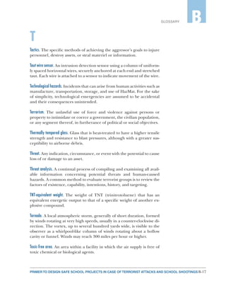 B-17PRIMER TO DESIGN SAFE SCHOOL PROJECTS IN CASE OF TERRORIST ATTACKS AND SCHOOL SHOOTINGS
GLOSSARY B
T
Tactics. The specific methods of achieving the aggressor’s goals to injure
personnel, destroy assets, or steal materiel or information.
Taut wire sensor. An intrusion detection sensor using a column of uniform-
ly spaced horizontal wires, securely anchored at each end and stretched
taut. Each wire is attached to a sensor to indicate movement of the wire.
Technological hazards. Incidents that can arise from human activities such as
manufacture, transportation, storage, and use of HazMat. For the sake
of simplicity, technological emergencies are assumed to be accidental
and their consequences unintended.
Terrorism. The unlawful use of force and violence against persons or
property to intimidate or coerce a government, the civilian population,
or any segment thereof, in furtherance of political or social objectives.
Thermally tempered glass. Glass that is heat-treated to have a higher tensile
strength and resistance to blast pressures, although with a greater sus-
ceptibility to airborne debris.
Threat. Any indication, circumstance, or event with the potential to cause
loss of or damage to an asset.
Threat analysis. A continual process of compiling and examining all avail-
able information concerning potential threats and human-caused
hazards. A common method to evaluate terrorist groups is to review the
factors of existence, capability, intentions, history, and targeting.
TNT-equivalent weight. The weight of TNT (trinitrotoluene) that has an
equivalent energetic output to that of a specific weight of another ex-
plosive compound.
Tornado. A local atmospheric storm, generally of short duration, formed
by winds rotating at very high speeds, usually in a counter-clockwise di-
rection. The vortex, up to several hundred yards wide, is visible to the
observer as a whirlpool-like column of winds rotating about a hollow
cavity or funnel. Winds may reach 300 miles per hour or higher.
Toxic-free area. An area within a facility in which the air supply is free of
toxic chemical or biological agents.
 