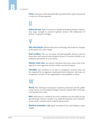 B-18 BUILDINGS AND INFRASTRUCTURE PROTECTION SERIES
GLOSSARYB
Toxicity. A measure of the harmful effects produced by a given amount of
a toxin on a living organism.
U
Unobstructed space. Space around an inhabited building without obstruc-
tion large enough to conceal explosive devices 150 millimeters (6
inches) or greater in height.
V
Video motion detection. Motion detection technology that looks for changes
in the pixels of a video image.
Visual surveillance. The use of ocular and photographic devices (such as
binoculars and cameras with telephoto lenses) to monitor facility or in-
stallation operations or to see assets.
Volumetric motion sensor. An interior intrusion detection sensor that is de-
signed to sense aggressor motion within a protected space.
Vulnerability. Any weakness in an asset or mitigation measure than can
be exploited by an aggressor (potential threat element), adversary, or
competitor. It refers to the organization’s susceptibility to injury.
W
Warning. The alerting of emergency response personnel and the public
to the threat of extraordinary danger and the related effects that spe-
cific hazards may cause.
Watch. Indication in a defined area that conditions are favorable for the
specified type of severe weather (e.g., flash flood watch, severe thunder-
storm watch, tornado watch, tropical storm watch).
Waterborne contamination. CBR agent introduced into and fouling a water
supply.
 