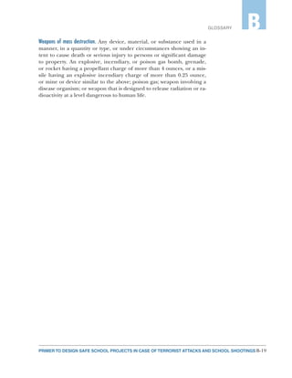 B-19PRIMER TO DESIGN SAFE SCHOOL PROJECTS IN CASE OF TERRORIST ATTACKS AND SCHOOL SHOOTINGS
GLOSSARY B
Weapons of mass destruction. Any device, material, or substance used in a
manner, in a quantity or type, or under circumstances showing an in-
tent to cause death or serious injury to persons or significant damage
to property. An explosive, incendiary, or poison gas bomb, grenade,
or rocket having a propellant charge of more than 4 ounces, or a mis-
sile having an explosive incendiary charge of more than 0.25 ounce,
or mine or device similar to the above; poison gas; weapon involving a
disease organism; or weapon that is designed to release radiation or ra-
dioactivity at a level dangerous to human life.
 