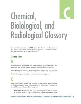 C-1PRIMER TO DESIGN SAFE SCHOOL PROJECTS IN CASE OF TERRORIST ATTACKS AND SCHOOL SHOOTINGS
CCChemical,
Biolological, and
Radiological Glossary
This appendix contains some CBR terms that do not actually appear in
this manual. They have been included to present a comprehensive list
that pertains to this series of publications.
Chemical Terms
A
Acetylcholinesterase. An enzyme that hydrolyzes the neurotransmitter ace-
tylcholine. The action of this enzyme is inhibited by nerve agents.
Aerosol. Fine liquid or solid particles suspended in a gas (e.g., fog, smoke).
Atropine. A compound used as an antidote for nerve agents.
C
Casualty (toxic) agents. Agents that produce incapacitation, serious injury,
or death, and can be used to incapacitate or kill victims. They are the
blister, blood, choking, and nerve agents.
Blister agents. Substances that cause blistering of the skin. Exposure
is through liquid or vapor contact with any exposed tissue (eyes,
 