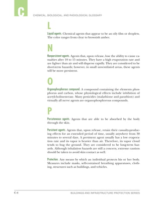 C-4 BUILDINGS AND INFRASTRUCTURE PROTECTION SERIESC-4
2 CHEMICAL, BIOLOGICAL, AND RADIOLOGICAL GLOSSARYC
L
Liquid agents. Chemical agents that appear to be an oily film or droplets.
The color ranges from clear to brownish amber.
N
Nonpersistent agents. Agents that, upon release, lose the ability to cause ca-
sualties after 10 to 15 minutes. They have a high evaporation rate and
are lighter than air and will disperse rapidly. They are considered to be
short-term hazards; however, in small unventilated areas, these agents
will be more persistent.
O
Organophosphorous compound. A compound containing the elements phos-
phorus and carbon, whose physiological effects include inhibition of
acetylcholinesterase. Many pesticides (malathione and parathion) and
virtually all nerve agents are organophosphorous compounds.
P
Percutaneous agents. Agents that are able to be absorbed by the body
through the skin.
Persistent agents. Agents that, upon release, retain their casualty-produc-
ing effects for an extended period of time, usually anywhere from 30
minutes to several days. A persistent agent usually has a low evapora-
tion rate and its vapor is heavier than air. Therefore, its vapor cloud
tends to hug the ground. They are considered to be long-term haz-
ards. Although inhalation hazards are still a concern, extreme caution
should be taken to avoid skin contact as well.
Protection. Any means by which an individual protects his or her body.
Measures include masks, self-contained breathing apparatuses, cloth-
ing, structures such as buildings, and vehicles.
 