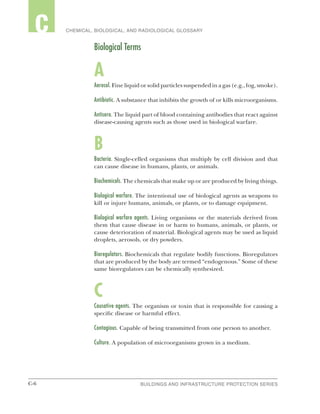 C-6 BUILDINGS AND INFRASTRUCTURE PROTECTION SERIESC-6
2 CHEMICAL, BIOLOGICAL, AND RADIOLOGICAL GLOSSARYC
Biological Terms
A
Aerosol. Fine liquid or solid particles suspended in a gas (e.g., fog, smoke).
Antibiotic. A substance that inhibits the growth of or kills microorganisms.
Antisera. The liquid part of blood containing antibodies that react against
disease-causing agents such as those used in biological warfare.
B
Bacteria. Single-celled organisms that multiply by cell division and that
can cause disease in humans, plants, or animals.
Biochemicals. The chemicals that make up or are produced by living things.
Biological warfare. The intentional use of biological agents as weapons to
kill or injure humans, animals, or plants, or to damage equipment.
Biological warfare agents. Living organisms or the materials derived from
them that cause disease in or harm to humans, animals, or plants, or
cause deterioration of material. Biological agents may be used as liquid
droplets, aerosols, or dry powders.
Bioregulators. Biochemicals that regulate bodily functions. Bioregulators
that are produced by the body are termed “endogenous.” Some of these
same bioregulators can be chemically synthesized.
C
Causative agents. The organism or toxin that is responsible for causing a
specific disease or harmful effect.
Contagious. Capable of being transmitted from one person to another.
Culture. A population of microorganisms grown in a medium.
 