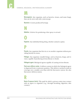 C-8 BUILDINGS AND INFRASTRUCTURE PROTECTION SERIESC-8
2 CHEMICAL, BIOLOGICAL, AND RADIOLOGICAL GLOSSARYC
M
Microorganism. Any organism, such as bacteria, viruses, and some fungi,
that can be seen only with a microscope.
Mycotoxin. A toxin produced by fungi.
N
Nebulizer. A device for producing a fine spray or aerosol.
O
Organism. Any individual living thing, whether animal or plant.
P
Parasite. Any organism that lives in or on another organism without pro-
viding benefit in return.
Pathogen. Any organism (usually living), such as bacteria, fungi, and vi-
ruses, capable of producing serious disease or death.
Pathogenic agents. Biological agents capable of causing serious disease.
Point-source delivery system. A delivery system in which the biological agent
is dispersed from a stationary position. This delivery method results in
coverage over a smaller area than with the line-source system. See also
line-source delivery system.
R
Route of exposure (entry). The path by which a person comes into contact
with an agent or organism (e.g., through breathing, digestion, skin
contact).
 