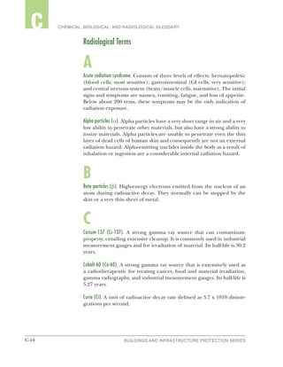 C-10 BUILDINGS AND INFRASTRUCTURE PROTECTION SERIESC-10
2 CHEMICAL, BIOLOGICAL, AND RADIOLOGICAL GLOSSARYC
Radiological Terms
A
Acute radiation syndrome. Consists of three levels of effects: hernatopoletic
(blood cells, most sensitive); gastrointestinal (GI cells, very sensitive);
and central nervous system (brain/muscle cells, insensitive). The initial
signs and symptoms are nausea, vomiting, fatigue, and loss of appetite.
Below about 200 rems, these symptoms may be the only indication of
radiation exposure.
Alpha particles (α). Alpha particles have a very short range in air and a very
low ability to penetrate other materials, but also have a strong ability to
ionize materials. Alpha particles are unable to penetrate even the thin
layer of dead cells of human skin and consequently are not an external
radiation hazard. Alpha-emitting nuclides inside the body as a result of
inhalation or ingestion are a considerable internal radiation hazard.
B
Beta particles (β). High-energy electrons emitted from the nucleus of an
atom during radioactive decay. They normally can be stopped by the
skin or a very thin sheet of metal.
C
Cesium-137 (Cs-137). A strong gamma ray source that can contaminate
property, entailing extensive cleanup. It is commonly used in industrial
measurement gauges and for irradiation of material. Its half-life is 30.2
years.
Cobalt-60 (Co-60). A strong gamma ray source that is extensively used as
a radiotherapeutic for treating cancer, food and material irradiation,
gamma radiography, and industrial measurement gauges. Its half-life is
5.27 years.
Curie (Ci). A unit of radioactive decay rate defined as 3.7 x 1010 disinte-
grations per second.
 