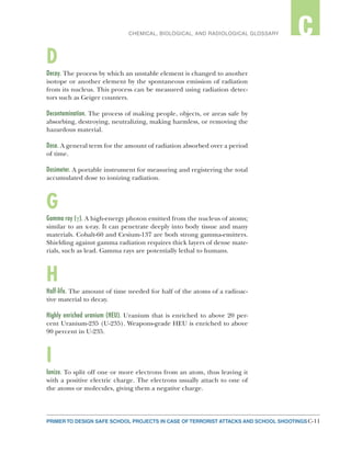 C-11PRIMER TO DESIGN SAFE SCHOOL PROJECTS IN CASE OF TERRORIST ATTACKS AND SCHOOL SHOOTINGS C-11
2CHEMICAL, BIOLOGICAL, AND RADIOLOGICAL GLOSSARY C
D
Decay. The process by which an unstable element is changed to another
isotope or another element by the spontaneous emission of radiation
from its nucleus. This process can be measured using radiation detec-
tors such as Geiger counters.
Decontamination. The process of making people, objects, or areas safe by
absorbing, destroying, neutralizing, making harmless, or removing the
hazardous material.
Dose. A general term for the amount of radiation absorbed over a period
of time.
Dosimeter. A portable instrument for measuring and registering the total
accumulated dose to ionizing radiation.
G
Gamma ray (γ). A high-energy photon emitted from the nucleus of atoms;
similar to an x-ray. It can penetrate deeply into body tissue and many
materials. Cobalt-60 and Cesium-137 are both strong gamma-emitters.
Shielding against gamma radiation requires thick layers of dense mate-
rials, such as lead. Gamma rays are potentially lethal to humans.
H
Half-life. The amount of time needed for half of the atoms of a radioac-
tive material to decay.
Highly enriched uranium (HEU). Uranium that is enriched to above 20 per-
cent Uranium-235 (U-235). Weapons-grade HEU is enriched to above
90 percent in U-235.
I
Ionize. To split off one or more electrons from an atom, thus leaving it
with a positive electric charge. The electrons usually attach to one of
the atoms or molecules, giving them a negative charge.
 