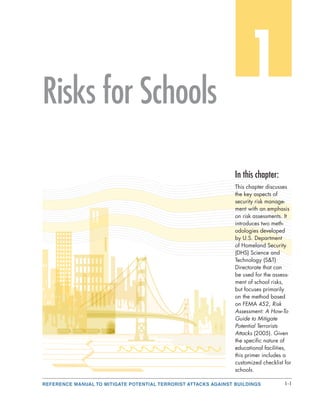 REFERENCE MANUAL TO MITIGATE POTENTIAL TERRORIST ATTACKS AGAINST BUILDINGS 1-1
1Risks for Schools
In this chapter:
This chapter discusses
the key aspects of
security risk manage-
ment with an emphasis
on risk assessments. It
introduces two meth-
odologies developed
by U.S. Department
of Homeland Security
(DHS) Science and
Technology (S&T)
Directorate that can
be used for the assess-
ment of school risks,
but focuses primarily
on the method based
on FEMA 452, Risk
Assessment: A How-To
Guide to Mitigate
Potential Terrorists
Attacks (2005). Given
the specific nature of
educational facilities,
this primer includes a
customized checklist for
schools.
 
