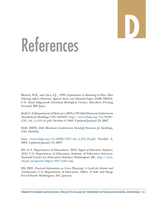 D-1PRIMER TO DESIGN SAFE SCHOOL PROJECTS IN CASE OF TERRORIST ATTACKS AND SCHOOL SHOOTINGS
References
D
Blewett, W.K., and Arca, V.J. , 1999. Experiments in Sheltering in Place: How
Filtering Affects Protection Against Sarin and Mustard Vapor, ECBC-TR-034,
U.S. Army Edgewood Chemical Biological Center, Aberdeen Proving
Ground, MD. June.
DoD(U.S.DepartmentofDefense),2007a,UFCDoDMinimumAntiterrorism
Standards for Buildings, UFC 4-010-01, http://www.wbdg.org/ccb/DOD/
UFC/ufc_4_010_01.pdf. October 8, 2003. Updated January 22, 2007.
DoD, 2007b, DoD Minimum Antiterrorism Standoff Distances for Buildings,
UFC 4-010-02,
http://www.wbdg.org/ccb/DOD/UFC/ufc_4_010_02.pdf. October 8,
2003. Updated January 19, 2007.
ED (U.S. Department of Education), 2010, Digest of Education Statistics:
2010, U.S. Department of Education, Institute of Education Sciences,
National Center for Education Statistics: Washington, DC. http://nces.
ed.gov/programs/digest/d10/index.asp.
ED, 2007, Practical Information on Crisis Planning: A Guide for Schools and
Communities, U.S. Department of Education, Office of Safe and Drug-
Free Schools: Washington, D.C. January.
 
