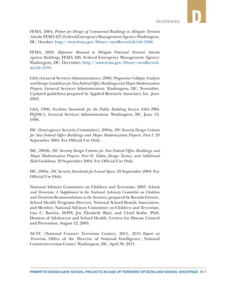 PRIMER TO DESIGN SAFE SCHOOL PROJECTS IN CASE OF TERRORIST ATTACKS AND SCHOOL SHOOTINGS D-3
2REFERENCES D
FEMA, 2004, Primer for Design of Commercial Buildings to Mitigate Terrorist
Attacks,FEMA427,FederalEmergencyManagementAgency:Washington,
DC. October. http://www.fema.gov/library/viewRecord.do?id=1560.
FEMA, 2003, Reference Manual to Mitigate Potential Terrorist Attacks
against Buildings, FEMA 426, Federal Emergency Management Agency:
Washington, DC. December. http://www.fema.gov/library/viewRecord.
do?id=1559.
GSA (General Services Administration), 2000, Progressive Collapse Analysis
and Design Guidelines for New Federal Office Buildings and Major Modernization
Projects, General Services Administration: Washington, DC. November.
Updated guidelines prepared by Applied Research Associates, Inc. June
2003.
GSA, 1996, Facilities Standards for the Public Building Service, GSA PBS-
PQ100.1, General Services Administration: Washington, DC. June 14,
1996.
ISC (Interagency Security Committee), 2004a. ISC Security Design Criteria
for New Federal Office Buildings and Major Modernization Projects: Part I. 29
September 2004. For Official Use Only.
ISC, 2004b. ISC Security Design Criteria for New Federal Office Buildings and
Major Modernization Projects: Part II: Tables, Design Tactics, and Additional
Risk Guidelines. 29 September 2004. For Official Use Only.
ISC, 2004c. ISC Security Standards for Leased Space. 29 September 2004. For
Official Use Only.
National Advisory Committee on Children and Terrorism, 2003, Schools
and Terrorism: A Supplement to the National Advisory Committee on Children
and Terrorism Recommendations to the Secretary, prepared by Brenda Greene,
School Health Programs Director, National School Boards Association,
and Member, National Advisory Committee on Children and Terrorism,
Lisa C. Barrios, DrPH, Joy Elizabeth Blair, and Lloyd Kolbe, PhD,
Division of Adolescent and School Health, Centers for Disease Control
and Prevention. August 12, 2003.
NCTC (National Counter Terrorism Center), 2011, 2010 Report on
Terrorism, Office of the Director of National Intelligence, National
Counterterrorism Center: Washington, DC. April 30, 2011.
 
