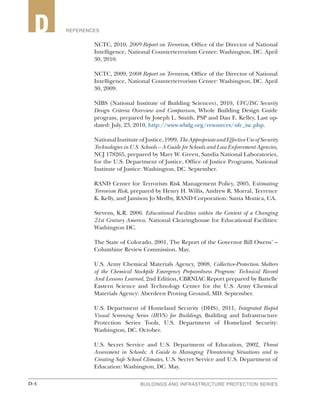 D-4 BUILDINGS AND INFRASTRUCTURE PROTECTION SERIESD-4
2 REFERENCESD
NCTC, 2010, 2009 Report on Terrorism, Office of the Director of National
Intelligence, National Counterterrorism Center: Washington, DC. April
30, 2010.
NCTC, 2009, 2008 Report on Terrorism, Office of the Director of National
Intelligence, National Counterterrorism Center: Washington, DC. April
30, 2009.
NIBS (National Institute of Building Sciences), 2010, UFC/ISC Security
Design Criteria Overview and Comparison, Whole Building Design Guide
program, prepared by Joseph L. Smith, PSP and Dan E. Kelley, Last up-
dated: July, 23, 2010, http://www.wbdg.org/resources/ufc_isc.php.
NationalInstituteofJustice,1999,TheAppropriateandEffectiveUseofSecurity
Technologies in U.S. Schools – A Guide for Schools and Law Enforcement Agencies,
NCJ 178265, prepared by Mary W. Green, Sandia National Laboratories,
for the U.S. Department of Justice, Office of Justice Programs, National
Institute of Justice: Washington, DC. September.
RAND Center for Terrorism Risk Management Policy, 2005, Estimating
Terrorism Risk, prepared by Henry H. Willis, Andrew R. Morral, Terrence
K. Kelly, and Jamison Jo Medby, RAND Corporation: Santa Monica, CA.
Stevens, K.R. 2006. Educational Facilities within the Context of a Changing
21st Century America. National Clearinghouse for Educational Facilities:
Washington DC.
The State of Colorado, 2001, The Report of the Governor Bill Owens’ –
Columbine Review Commission. May.
U.S. Army Chemical Materials Agency, 2008, Collective-Protection Shelters
of the Chemical Stockpile Emergency Preparedness Program: Technical Record
And Lessons Learned, 2nd Edition, CBRNIAC Report prepared by Battelle
Eastern Science and Technology Center for the U.S. Army Chemical
Materials Agency: Aberdeen Proving Ground, MD. September.
U.S. Department of Homeland Security (DHS), 2011, Integrated Rapid
Visual Screening Series (IRVS) for Buildings, Building and Infrastructure
Protection Series Tools, U.S. Department of Homeland Security:
Washington, DC. October.
U.S. Secret Service and U.S. Department of Education, 2002, Threat
Assessment in Schools: A Guide to Managing Threatening Situations and to
Creating Safe School Climates, U.S. Secret Service and U.S. Department of
Education: Washington, DC. May.
 