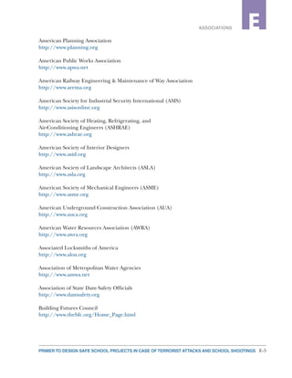 E-5PRIMER TO DESIGN SAFE SCHOOL PROJECTS IN CASE OF TERRORIST ATTACKS AND SCHOOL SHOOTINGS
2ASSOCIATIONS E
American Planning Association
http://www.planning.org
American Public Works Association
http://www.apwa.net
American Railway Engineering & Maintenance of Way Association
http://www.arema.org
American Society for Industrial Security International (ASIS)
http://www.asisonline.org
American Society of Heating, Refrigerating, and
Air-Conditioning Engineers (ASHRAE)
http://www.ashrae.org
American Society of Interior Designers
http://www.asid.org
American Society of Landscape Architects (ASLA)
http://www.asla.org
American Society of Mechanical Engineers (ASME)
http://www.asme.org
American Underground Construction Association (AUA)
http://www.auca.org
American Water Resources Association (AWRA)
http://www.awra.org
Associated Locksmiths of America
http://www.aloa.org
Association of Metropolitan Water Agencies
http://www.amwa.net
Association of State Dam Safety Officials
http://www.damsafety.org
Building Futures Council
http://www.thebfc.org/Home_Page.html
 