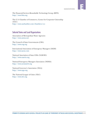 E-11PRIMER TO DESIGN SAFE SCHOOL PROJECTS IN CASE OF TERRORIST ATTACKS AND SCHOOL SHOOTINGS
2ASSOCIATIONS E
The Financial Services Roundtable Technology Group (BITS)
http://www.bits.org
The U.S. Chamber of Commerce, Center for Corporate Citizenship
(CCC)
http://www.uschamber.com/chambers/ccc
Selected States and Local Organizations
Association of Metropolitan Water Agencies
http://www.amwa.net
The Council of State Governments (CSG)
http://www.csg.org
International Association of Emergency Managers (IAEM)
http://www.iaem.com
National Association of State CIOs (NASCIO)
http://www.nascio.org
National Emergency Managers Association (NEMA)
http://www.nemaweb.org
National Governor’s Association (NGA)
http://www.nga.org
The National League of Cities (NLC)
http://www.nlc.org
 