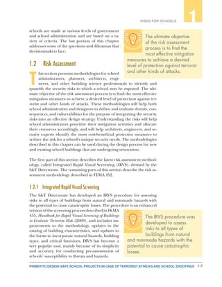 1-3PRIMER TO DESIGN SAFE SCHOOL PROJECTS IN CASE OF TERRORIST ATTACKS AND SCHOOL SHOOTINGS
RISKS FOR SCHOOLS 1
schools are made at various levels of government
and school administration and are based on a va-
riety of criteria. The last portion of this chapter
addresses some of the questions and dilemmas that
decisionmakers face.
1.2	 Risk Assessment
T
his section presents methodologies for school
administrators, planners, architects, engi-
neers, and other building science professionals to identify and
quantify the security risks to which a school may be exposed. The ulti-
mate objective of the risk assessment process is to find the most effective
mitigation measures to achieve a desired level of protection against ter-
rorist and other kinds of attacks. These methodologies will help both
school administrators and designers to define and evaluate threats, con-
sequences, and vulnerabilities for the purpose of integrating the security
risks into an effective design strategy. Understanding the risks will help
school administrators prioritize their mitigation activities and allocate
their resources accordingly, and will help architects, engineers, and se-
curity experts identify the most cost-beneficial protective measures to
reduce the risk for a school’s unique security needs. The methodologies
described in this chapter can be used during the design process for new
and existing school buildings that are undergoing renovation.
The first part of this section describes the latest risk assessment method-
ology, called Integrated Rapid Visual Screening (IRVS), devised by the
S&T Directorate. The remaining parts of this section describe the risk as-
sessment methodology described in FEMA 452.
1.2.1	 Integrated Rapid Visual Screening
The S&T Directorate has developed an IRVS procedure for assessing
risks to all types of buildings from natural and manmade hazards with
the potential to cause catastrophic losses. The procedure is an enhanced
version of the screening process described in FEMA
455, Handbook for Rapid Visual Screening of Buildings
to Evaluate Terrorism Risk (2009), and includes im-
provements to the methodology, updates to the
catalog of building characteristics, and updates to
the forms to incorporate natural hazards, building
types, and critical functions. IRVS has become a
very popular tool, mainly because of its simplicity
and accuracy, for conducting pre-assessments of
schools’ susceptibility to threats and hazards.
The ultimate objective
of the risk assessment
process is to find the
most effective mitigation
measures to achieve a desired
level of protection against terrorist
and other kinds of attacks.
The IRVS procedure was
developed to assess
risks to all types of
buildings from natural
and manmade hazards with the
potential to cause catastrophic
losses.
 