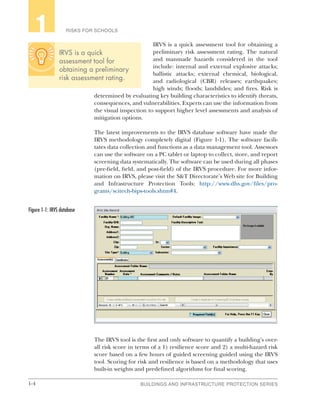 1-4 BUILDINGS AND INFRASTRUCTURE PROTECTION SERIES
RISKS FOR SCHOOLS1
IRVS is a quick assessment tool for obtaining a
preliminary risk assessment rating. The natural
and manmade hazards considered in the tool
include: internal and external explosive attacks;
ballistic attacks; external chemical, biological,
and radiological (CBR) releases; earthquakes;
high winds; floods; landslides; and fires. Risk is
determined by evaluating key building characteristics to identify threats,
consequences, and vulnerabilities. Experts can use the information from
the visual inspection to support higher level assessments and analysis of
mitigation options.
The latest improvements to the IRVS database software have made the
IRVS methodology completely digital (Figure 1-1). The software facili-
tates data collection and functions as a data management tool. Assessors
can use the software on a PC tablet or laptop to collect, store, and report
screening data systematically. The software can be used during all phases
(pre-field, field, and post-field) of the IRVS procedure. For more infor-
mation on IRVS, please visit the S&T Directorate’s Web site for Building
and Infrastructure Protection Tools: http://www.dhs.gov/files/pro-
grams/scitech-bips-tools.shtm#4.
The IRVS tool is the first and only software to quantify a building’s over-
all risk score in terms of a 1) resilience score and 2) a multi-hazard risk
score based on a few hours of guided screening guided using the IRVS
tool. Scoring for risk and resilience is based on a methodology that uses
built-in weights and predefined algorithms for final scoring.
Figure 1‑1: IRVS database
IRVS is a quick
assessment tool for
obtaining a preliminary
risk assessment rating.
 