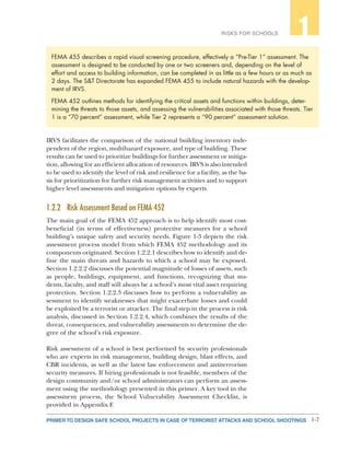 1-7PRIMER TO DESIGN SAFE SCHOOL PROJECTS IN CASE OF TERRORIST ATTACKS AND SCHOOL SHOOTINGS
RISKS FOR SCHOOLS 1
IRVS facilitates the comparison of the national building inventory inde-
pendent of the region, multihazard exposure, and type of building. These
results can be used to prioritize buildings for further assessment or mitiga-
tion, allowing for an efficient allocation of resources. IRVS is also intended
to be used to identify the level of risk and resilience for a facility, as the ba-
sis for prioritization for further risk management activities and to support
higher level assessments and mitigation options by experts.
1.2.2	 Risk Assessment Based on FEMA 452
The main goal of the FEMA 452 approach is to help identify most cost-
beneficial (in terms of effectiveness) protective measures for a school
building’s unique safety and security needs. Figure 1-3 depicts the risk
assessment process model from which FEMA 452 methodology and its
components originated. Section 1.2.2.1 describes how to identify and de-
fine the main threats and hazards to which a school may be exposed.
Section 1.2.2.2 discusses the potential magnitude of losses of assets, such
as people, buildings, equipment, and functions, recognizing that stu-
dents, faculty, and staff will always be a school’s most vital asset requiring
protection. Section 1.2.2.3 discusses how to perform a vulnerability as-
sessment to identify weaknesses that might exacerbate losses and could
be exploited by a terrorist or attacker. The final step in the process is risk
analysis, discussed in Section 1.2.2.4, which combines the results of the
threat, consequences, and vulnerability assessments to determine the de-
gree of the school’s risk exposure.
Risk assessment of a school is best performed by security professionals
who are experts in risk management, building design, blast effects, and
CBR incidents, as well as the latest law enforcement and antiterrorism
security measures. If hiring professionals is not feasible, members of the
design community and/or school administrators can perform an assess-
ment using the methodology presented in this primer. A key tool in the
assessment process, the School Vulnerability Assessment Checklist, is
provided in Appendix F.
FEMA 455 describes a rapid visual screening procedure, effectively a “Pre-Tier 1” assessment. The
assessment is designed to be conducted by one or two screeners and, depending on the level of
effort and access to building information, can be completed in as little as a few hours or as much as
2 days. The S&T Directorate has expanded FEMA 455 to include natural hazards with the develop-
ment of IRVS.
FEMA 452 outlines methods for identifying the critical assets and functions within buildings, deter-
mining the threats to those assets, and assessing the vulnerabilities associated with those threats. Tier
1 is a “70 percent” assessment, while Tier 2 represents a “90 percent” assessment solution.
 