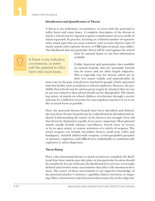 1-12 BUILDINGS AND INFRASTRUCTURE PROTECTION SERIES
RISKS FOR SCHOOLS1
Identification and Quantification of Threats
A threat is any indication, circumstance, or event with the potential to
inflict harm and cause losses. A complete description of the threats to
which a school may be exposed requires consideration of every mode of
attack separately. In practice, focusing on a limited number of represen-
tative attack types that are most common, such as active shooter types of
attack, attacks with explosive devices, or CBR types of attack, may suffice.
The likelihood that any particular threat will be used against the school
must be assessed based on the best information
available.
Unlike historical and quantitative data available
on natural hazards, data for manmade hazards
may be scarce and are often largely subjective.
This is especially true for threats, which are by
their very nature volatile and unpredictable. In
most cases in the past, schools were attacked by people closely associated
with that facility, such as students or school employees. However, the pos-
sibility that schools may be used as proxy targets by attackers that are not
in any way related to that school should not be disregarded. The shock-
ing nature of attacks on school children reverberates through a society
and may be a sufficient incentive for unscrupulous attackers to try to in-
flict as much harm as possible.
Once the potential threats/hazards have been identified and defined,
the ways these threats/hazards may be realized must be identified and an-
alyzed. Understanding the nature of the threat is not enough—how will
that threat be deployed is equally, if not more, important. Most planned
attacks usually include advance surveillance, forced entry, in secrecy
or by an open attack, or remote activation of a variety of weapons. The
attack weapons can include incendiary devices, small arms (rifles and
handguns), standoff military-style weapons (rocket-propelled grenades
or mortars), explosives, and CBR devices, individually or combined with
explosives to aid in dispersion.
Threat Rating
Once a list of potential threats or attack scenarios is compiled, the likeli-
hood that these attacks may take place at that particular location should
be considered. In case of threats, the likelihood of occurrence is not easily
defined and involves many uncertainties that affect risk assessment deci-
sions. The source of these uncertainties is our imperfect knowledge of
the potential attacker’s existence, capability, history, intention, or target-
ing. Often, information is sketchy and analysts must rely on the subjective
A threat is any indication,
circumstance, or event
with the potential to inflict
harm and cause losses.
 