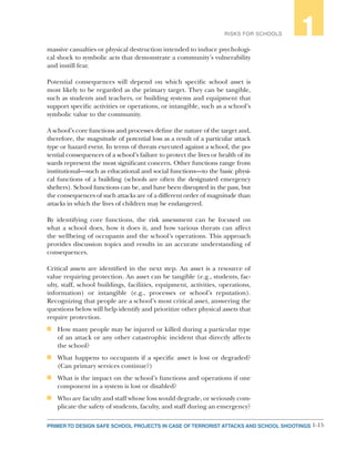 1-15PRIMER TO DESIGN SAFE SCHOOL PROJECTS IN CASE OF TERRORIST ATTACKS AND SCHOOL SHOOTINGS
RISKS FOR SCHOOLS 1
massive casualties or physical destruction intended to induce psychologi-
cal shock to symbolic acts that demonstrate a community’s vulnerability
and instill fear.
Potential consequences will depend on which specific school asset is
most likely to be regarded as the primary target. They can be tangible,
such as students and teachers, or building systems and equipment that
support specific activities or operations, or intangible, such as a school’s
symbolic value to the community.
A school’s core functions and processes define the nature of the target and,
therefore, the magnitude of potential loss as a result of a particular attack
type or hazard event. In terms of threats executed against a school, the po-
tential consequences of a school’s failure to protect the lives or health of its
wards represent the most significant concern. Other functions range from
institutional—such as educational and social functions—to the basic physi-
cal functions of a building (schools are often the designated emergency
shelters). School functions can be, and have been disrupted in the past, but
the consequences of such attacks are of a different order of magnitude than
attacks in which the lives of children may be endangered.
By identifying core functions, the risk assessment can be focused on
what a school does, how it does it, and how various threats can affect
the wellbeing of occupants and the school’s operations. This approach
provides discussion topics and results in an accurate understanding of
consequences.
Critical assets are identified in the next step. An asset is a resource of
value requiring protection. An asset can be tangible (e.g., students, fac-
ulty, staff, school buildings, facilities, equipment, activities, operations,
information) or intangible (e.g., processes or school’s reputation).
Recognizing that people are a school’s most critical asset, answering the
questions below will help identify and prioritize other physical assets that
require protection.
n	 How many people may be injured or killed during a particular type
of an attack or any other catastrophic incident that directly affects
the school?
n	 What happens to occupants if a specific asset is lost or degraded?
(Can primary services continue?)
n	 What is the impact on the school’s functions and operations if one
component in a system is lost or disabled?
n	 Who are faculty and staff whose loss would degrade, or seriously com-
plicate the safety of students, faculty, and staff during an emergency?
 