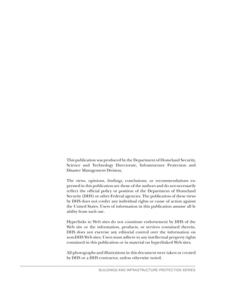 BUILDINGS AND INFRASTRUCTURE PROTECTION SERIES
This publication was produced by the Department of Homeland Security,
Science and Technology Directorate, Infrastructure Protection and
Disaster Management Division.
The views, opinions, findings, conclusions, or recommendations ex-
pressed in this publication are those of the authors and do not necessarily
reflect the official policy or position of the Department of Homeland
Security (DHS) or other Federal agencies. The publication of these views
by DHS does not confer any individual rights or cause of action against
the United States. Users of information in this publication assume all li-
ability from such use.
Hyperlinks to Web sites do not constitute endorsement by DHS of the
Web site or the information, products, or services contained therein.
DHS does not exercise any editorial control over the information on
non-DHS Web sites. Users must adhere to any intellectual property rights
contained in this publication or in material on hyperlinked Web sites.
All photographs and illustrations in this document were taken or created
by DHS or a DHS contractor, unless otherwise noted.
 