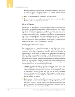 1-16 BUILDINGS AND INFRASTRUCTURE PROTECTION SERIES
RISKS FOR SCHOOLS1
First responders or the personnel responsible for shelter operations
at a school that is a designated shelter for natural hazards should
also be considered as critical assets.
n	 Does the school have any emergency backup systems?
n	 If so, can they be replaced quickly and at what costs if the school
building systems’ components are lost?
Effects of Weapons
Information on the effects of weapons may be readily available, because
government agencies and many private organizations have long studied
the effects of ballistic and explosive weapons as well as toxic and other
substances on people and buildings. For example, a known quantity of
explosive material detonated at a specific distance will produce air pres-
sures sufficient to kill people and cause damage to structures. Similarly,
information on the effects of exposure to various toxic substances or
radiation is available and may be used in estimating the potential conse-
quences of an attack with a specific type of weapon.
Identifying Conditions at the Target
The consequences of a hazardous event at or near the school are de-
termined by the type of incident and the physical and environmental
conditions at the target at the time of the event. A door left open will al-
low unimpeded access, just as the toxic release upwind of a nearby school
will have different consequences during a windy day than during a still
night. Physical conditions do not include the intrinsic characteristics of a
school and its operations. These characteristics will be covered under the
section on vulnerabilities. Physical and environmental conditions should
be considered at their most disadvantageous state when analyzing and
rating consequences, as in the following examples:
n	 Timing – Most schools operate on a fixed schedule, which means that
attacks at different times of the day will have different consequences.
An explosive attack during school hours can be catastrophic in terms
of the number of students and staff who may be affected. In addi-
tion, schools may use different types of heating and cooling systems
depending on the season, which may affect the consequences of a
release of toxic substances.
n	 Environment – Wind speed and direction, air temperature, humid-
ity, and other environmental conditions may affect the duration and
severity of exposure to toxic substances in the air and aggravate the
consequences of such an attack. Environmental conditions also af-
fect the consequences of an explosive blast.
 