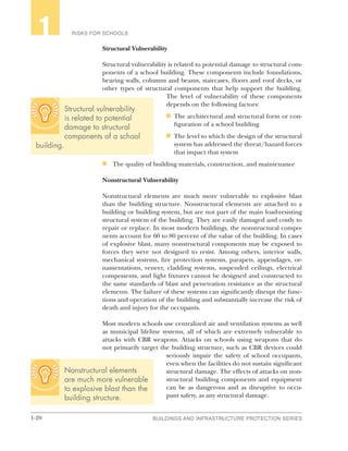 1-20 BUILDINGS AND INFRASTRUCTURE PROTECTION SERIES
RISKS FOR SCHOOLS1
Structural Vulnerability
Structural vulnerability is related to potential damage to structural com-
ponents of a school building. These components include foundations,
bearing walls, columns and beams, staircases, floors and roof decks, or
other types of structural components that help support the building.
The level of vulnerability of these components
depends on the following factors:
n	 The architectural and structural form or con-
figuration of a school building
n	 The level to which the design of the structural
system has addressed the threat/hazard forces
that impact that system
n	 The quality of building materials, construction, and maintenance
Nonstructural Vulnerability
Nonstructural elements are much more vulnerable to explosive blast
than the building structure. Nonstructural elements are attached to a
building or building system, but are not part of the main load-resisting
structural system of the building. They are easily damaged and costly to
repair or replace. In most modern buildings, the nonstructural compo-
nents account for 60 to 80 percent of the value of the building. In cases
of explosive blast, many nonstructural components may be exposed to
forces they were not designed to resist. Among others, interior walls,
mechanical systems, fire protection systems, parapets, appendages, or-
namentations, veneer, cladding systems, suspended ceilings, electrical
components, and light fixtures cannot be designed and constructed to
the same standards of blast and penetration resistance as the structural
elements. The failure of these systems can significantly disrupt the func-
tions and operation of the building and substantially increase the risk of
death and injury for the occupants.
Most modern schools use centralized air and ventilation systems as well
as municipal lifeline systems, all of which are extremely vulnerable to
attacks with CBR weapons. Attacks on schools using weapons that do
not primarily target the building structure, such as CBR devices could
seriously impair the safety of school occupants,
even when the facilities do not sustain significant
structural damage. The effects of attacks on non-
structural building components and equipment
can be as dangerous and as disruptive to occu-
pant safety, as any structural damage.
Nonstructural elements
are much more vulnerable
to explosive blast than the
building structure.
Structural vulnerability
is related to potential
damage to structural
components of a school
building.
 