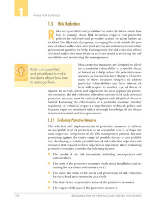 1-24 BUILDINGS AND INFRASTRUCTURE PROTECTION SERIES
RISKS FOR SCHOOLS1
1.3	 Risk Reduction
R
isks are quantified and prioritized to make decisions about how
best to manage them. Risk reduction requires that protective
policies be enforced and protective actions be taken before an
incident. For all practical purposes, managing threats is outside the pur-
view of school authorities, who must rely on law enforcement and other
government agencies for help. Consequently, the risk reduction efforts
of school authorities must focus on activities aimed at reducing the vul-
nerabilities and minimizing the consequences.
Most protective measures are designed to allevi-
ate a particular vulnerability to a specific threat
or hazard, or to help reduce the potential conse-
quences, as discussed in later chapters. However,
many of these measures designed to address
particular vulnerabilities may have adverse ef-
fects with respect to another type of threat or
hazard. To identify, select, and implement the most appropriate protec-
tive measures, the risk reduction objectives and merits of each potential
protective measure must be evaluated against each identified threat or
hazard. Evaluating the effectiveness of a particular measure, whether
regulatory or technical, requires comprehensive technical, policy, and
financial expertise combined with a thorough knowledge of the educa-
tional environment and its requirements.
1.3.1	 Evaluating Protective Measures
The selection and implementation of protective measures to achieve
an acceptable level of protection at an acceptable cost is perhaps the
most important component of the risk management process. Because
protecting against the entire range of possible threats is cost prohibi-
tive, developing a realistic prioritization of risk reduction objectives and
measures that respond to these objectives is important. When evaluating
protective measures, consider the following factors:
n	 The results of the risk assessment, including consequences and
vulnerabilities
n	 The costs of the protective measures (both initial installation and re-
curring for operation and maintenance)
n	 The value (in terms of life safety and protection) of risk reduction
for the school and community as a whole
n	 The deterrence or preventive value of the protective measures
n	 The expected lifespan of the protective measures
Risks are quantified
and prioritized to make
decisions about how best
to manage them.
 