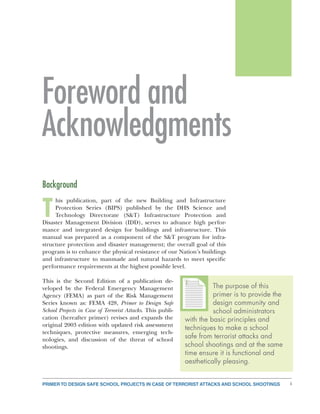 PRIMER TO DESIGN SAFE SCHOOL PROJECTS IN CASE OF TERRORIST ATTACKS AND SCHOOL SHOOTINGS i
Foreword and
Acknowledgments
Background
T
his publication, part of the new Building and Infrastructure
Protection Series (BIPS) published by the DHS Science and
Technology Directorate (S&T) Infrastructure Protection and
Disaster Management Division (IDD), serves to advance high perfor-
mance and integrated design for buildings and infrastructure. This
manual was prepared as a component of the S&T program for infra-
structure protection and disaster management; the overall goal of this
program is to enhance the physical resistance of our Nation’s buildings
and infrastructure to manmade and natural hazards to meet specific
performance requirements at the highest possible level.
This is the Second Edition of a publication de-
veloped by the Federal Emergency Management
Agency (FEMA) as part of the Risk Management
Series known as: FEMA 428, Primer to Design Safe
School Projects in Case of Terrorist Attacks. This publi-
cation (hereafter primer) revises and expands the
original 2003 edition with updated risk assessment
techniques, protective measures, emerging tech-
nologies, and discussion of the threat of school
shootings.
The purpose of this
primer is to provide the
design community and
school administrators
with the basic principles and
techniques to make a school
safe from terrorist attacks and
school shootings and at the same
time ensure it is functional and
aesthetically pleasing.
TTTTTTT
 