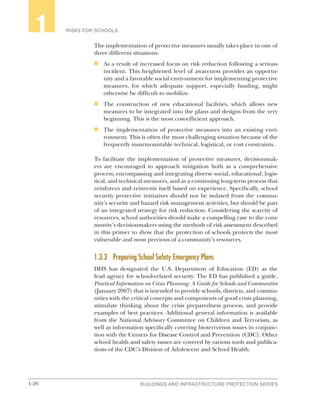 1-26 BUILDINGS AND INFRASTRUCTURE PROTECTION SERIES
RISKS FOR SCHOOLS1
The implementation of protective measures usually takes place in one of
three different situations:
n	 As a result of increased focus on risk reduction following a serious
incident. This heightened level of awareness provides an opportu-
nity and a favorable social environment for implementing protective
measures, for which adequate support, especially funding, might
otherwise be difficult to mobilize.
n	 The construction of new educational facilities, which allows new
measures to be integrated into the plans and designs from the very
beginning. This is the most cost-efficient approach.
n	 The implementation of protective measures into an existing envi-
ronment. This is often the most challenging situation because of the
frequently insurmountable technical, logistical, or cost constraints.
To facilitate the implementation of protective measures, decisionmak-
ers are encouraged to approach mitigation both as a comprehensive
process, encompassing and integrating diverse social, educational, logis-
tical, and technical measures, and as a continuing long-term process that
reinforces and reinvents itself based on experience. Specifically, school
security protective initiatives should not be isolated from the commu-
nity’s security and hazard risk management activities, but should be part
of an integrated strategy for risk reduction. Considering the scarcity of
resources, school authorities should make a compelling case to the com-
munity’s decisionmakers using the methods of risk assessment described
in this primer to show that the protection of schools protects the most
vulnerable and most precious of a community’s resources.
1.3.3	 Preparing School Safety Emergency Plans
DHS has designated the U.S. Department of Education (ED) as the
lead agency for school-related security. The ED has published a guide,
Practical Information on Crisis Planning: A Guide for Schools and Communities
(January 2007) that is intended to provide schools, districts, and commu-
nities with the critical concepts and components of good crisis planning,
stimulate thinking about the crisis preparedness process, and provide
examples of best practices. Additional general information is available
from the National Advisory Committee on Children and Terrorism, as
well as information specifically covering bioterrorism issues in conjunc-
tion with the Centers for Disease Control and Prevention (CDC). Other
school health and safety issues are covered by various tools and publica-
tions of the CDC’s Division of Adolescent and School Health.
 
