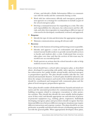 1-28 BUILDINGS AND INFRASTRUCTURE PROTECTION SERIES
RISKS FOR SCHOOLS1
of time, and identify a Public Information Officer to communi-
cate with the media and the community during a crisis.
n	 Work with law enforcement officials and emergency prepared-
ness agencies on a strategy for coordination to include as part of
the school emergency plan.
n	 Develop a command structure for responding to a crisis. The roles
and responsibilities for educators, law enforcement and fire offi-
cials, and other first responders in responding to different types of
crisis need to be developed, coordinated, reviewed, and approved.
n	 Response
n	 Identify the type of crisis and determine the appropriate response.
n	 Maintain communications among all relevant staff.
n	 Recovery
n	 Return to the business of teaching and learning as soon as possible.
n	 Identify and approve a team of credentialed and adequately
trained mental health workers to provide mental health services
to faculty and students after a crisis. Understand that recovery
takes place over time and that the services of this team may be
needed over an extended period.
n	 Notify parents on actions that the school intends to take to help
students recover from the crisis.
Every school should have a school safety emergency plan, as described
above, developed in partnership with public safety agencies, including
law enforcement, fire, public health, mental health, and local emergen-
cy preparedness agencies. The plan should consider risks like fire, and
natural and manmade disasters. A school’s plan should be tailored to ad-
dress the unique circumstances and needs of the individual school, and
should be coordinated and integrated with community plans and the
plans of local emergency preparedness agencies.
These plans should consider all identified threats/hazards and attack sce-
narios and the associated procedures for communicating instructions to
building occupants related to emergency evacuations or other protec-
tive activities. They should also identify the most suitable shelter-in-place
areas (if they exist) and identify appropriate use and selection of person-
al protective equipment (e.g., clothing, gloves, respirators). Individuals
developing emergency plans and procedures should recognize that fun-
damental differences between different emergency situations may require
different instructions and response routines. The plans should be as com-
prehensive as possible and shared with relevant coordinating agencies but
not with the general public. When appropriately developed, these plans,
 