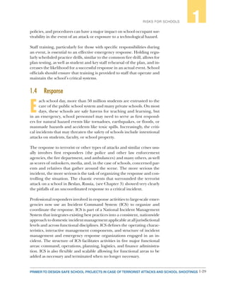 1-29PRIMER TO DESIGN SAFE SCHOOL PROJECTS IN CASE OF TERRORIST ATTACKS AND SCHOOL SHOOTINGS
RISKS FOR SCHOOLS 1
policies, and procedures can have a major impact on school occupant sur-
vivability in the event of an attack or exposure to a technological hazard.
Staff training, particularly for those with specific responsibilities during
an event, is essential to an effective emergency response. Holding regu-
larly scheduled practice drills, similar to the common fire drill, allows for
plan testing, as well as student and key staff rehearsal of the plan, and in-
creases the likelihood for a successful response in an actual event. School
officials should ensure that training is provided to staff that operate and
maintain the school’s critical systems.
1.4	Response
E
ach school day, more than 50 million students are entrusted to the
care of the public school system and many private schools. On most
days, these schools are safe havens for teaching and learning, but
in an emergency, school personnel may need to serve as first respond-
ers for natural hazard events like tornadoes, earthquakes, or floods, or
manmade hazards and accidents like toxic spills. Increasingly, the criti-
cal incidents that may threaten the safety of schools include intentional
attacks on students, faculty, or school property.
The response to terrorist or other types of attacks and similar crises usu-
ally involves first responders (the police and other law enforcement
agencies, the fire department, and ambulances) and many others, as well
as scores of onlookers, media, and, in the case of schools, concerned par-
ents and relatives that gather around the scene. The more serious the
incident, the more serious is the task of organizing the response and con-
trolling the situation. The chaotic events that surrounded the terrorist
attack on a school in Beslan, Russia, (see Chapter 3) showed very clearly
the pitfalls of an uncoordinated response to a critical incident.
Professional responders involved in response activities to large-scale emer-
gencies now use an Incident Command System (ICS) to organize and
coordinate the response. ICS is part of a National Incident Management
System that integrates existing best practices into a consistent, nationwide
approach to domestic incident management applicable at all jurisdictional
levels and across functional disciplines. ICS defines the operating charac-
teristics, interactive management components, and structure of incident
management and emergency response organizations engaged in an in-
cident. The structure of ICS facilitates activities in five major functional
areas: command, operations, planning, logistics, and finance administra-
tion. ICS is also flexible and scalable allowing for functional areas to be
added as necessary and terminated when no longer necessary.
 